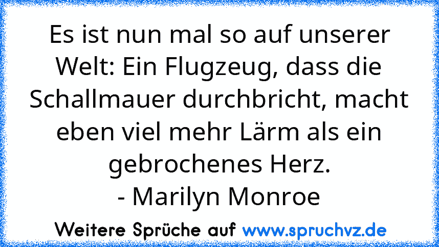 Es ist nun mal so auf unserer Welt: Ein Flugzeug, dass die Schallmauer durchbricht, macht eben viel mehr Lärm als ein gebrochenes Herz.
- Marilyn Monroe