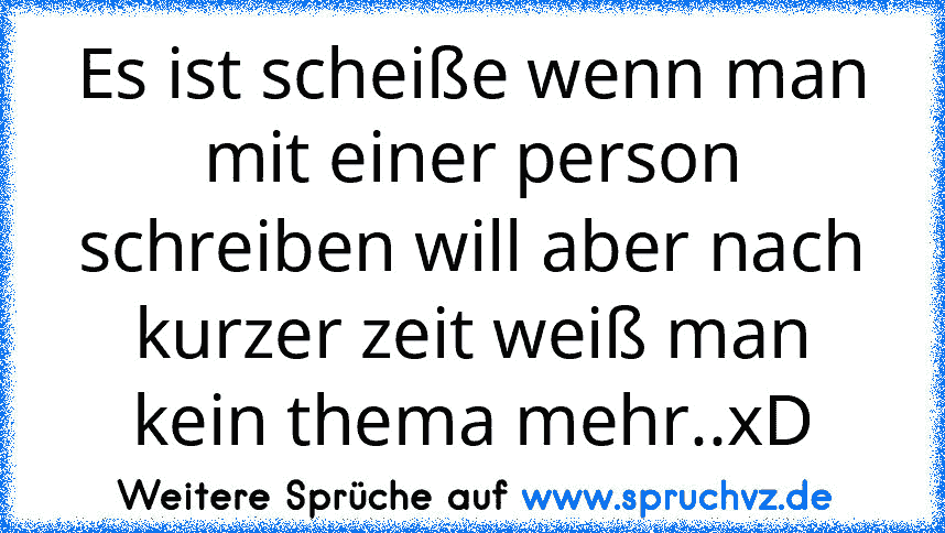 Es ist scheiße wenn man mit einer person schreiben will aber nach kurzer zeit weiß man kein thema mehr..xD