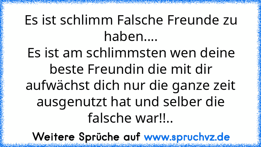 Es ist schlimm Falsche Freunde zu haben....
Es ist am schlimmsten wen deine beste Freundin die mit dir aufwächst dich nur die ganze zeit ausgenutzt hat und selber die falsche war!!..