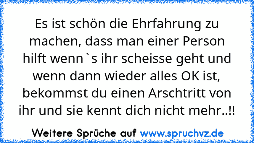 Es ist schön die Ehrfahrung zu machen, dass man einer Person hilft wenn`s ihr scheisse geht und wenn dann wieder alles OK ist, bekommst du einen Arschtritt von ihr und sie kennt dich nicht mehr..!!