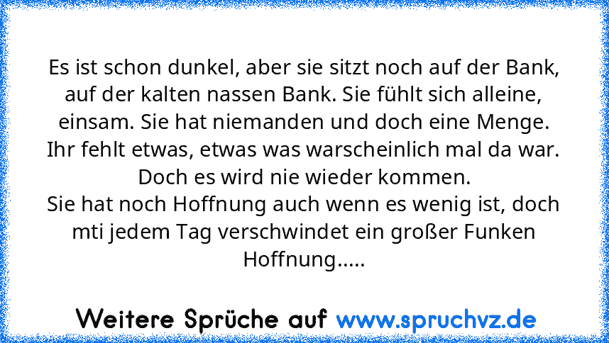 Es ist schon dunkel, aber sie sitzt noch auf der Bank, auf der kalten nassen Bank. Sie fühlt sich alleine, einsam. Sie hat niemanden und doch eine Menge.
Ihr fehlt etwas, etwas was warscheinlich mal da war.
Doch es wird nie wieder kommen.
Sie hat noch Hoffnung auch wenn es wenig ist, doch mti jedem Tag verschwindet ein großer Funken Hoffnung.....