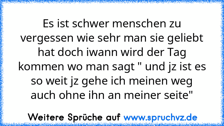 Es ist schwer menschen zu vergessen wie sehr man sie geliebt hat doch iwann wird der Tag kommen wo man sagt " und jz ist es so weit jz gehe ich meinen weg auch ohne ihn an meiner seite"