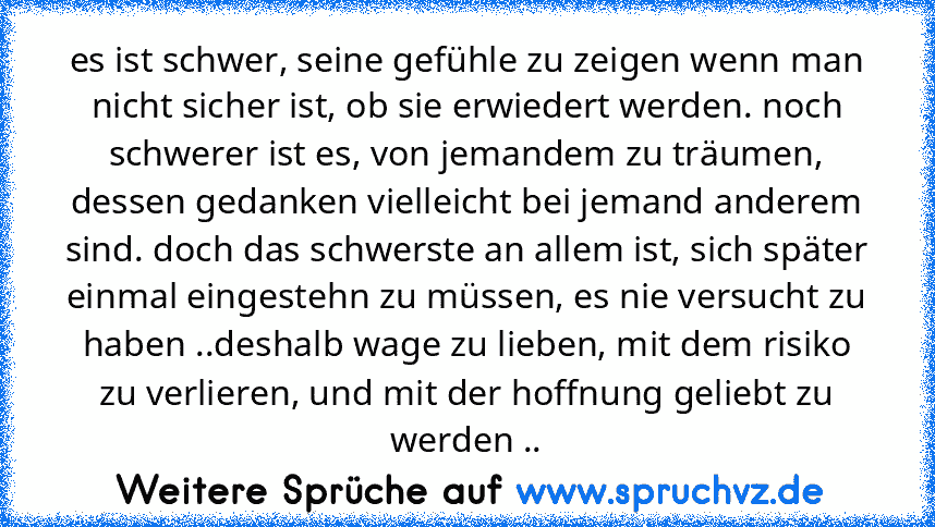 es ist schwer, seine gefühle zu zeigen wenn man nicht sicher ist, ob sie erwiedert werden. noch schwerer ist es, von jemandem zu träumen, dessen gedanken vielleicht bei jemand anderem sind. doch das schwerste an allem ist, sich später einmal eingestehn zu müssen, es nie versucht zu haben ..deshalb wage zu lieben, mit dem risiko zu verlieren, und mit der hoffnung geliebt zu werden ..