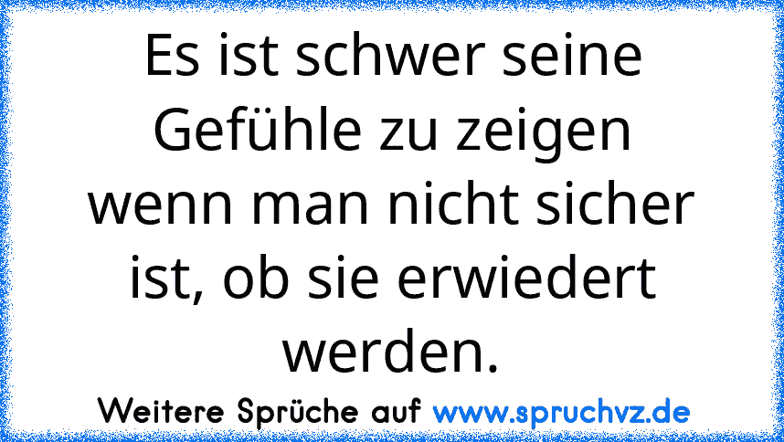 Es ist schwer seine Gefühle zu zeigen
wenn man nicht sicher ist, ob sie erwiedert werden.