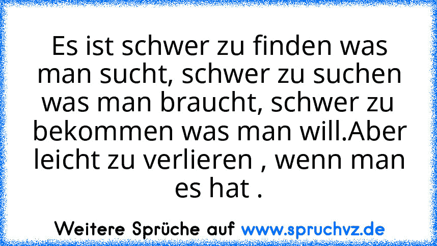 Es ist schwer zu finden was man sucht, schwer zu suchen was man braucht, schwer zu bekommen was man will.Aber leicht zu verlieren , wenn man es hat .