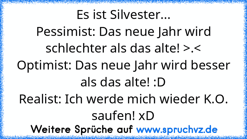 Es ist Silvester...
Pessimist: Das neue Jahr wird schlechter als das alte! >.<
Optimist: Das neue Jahr wird besser als das alte! :D
Realist: Ich werde mich wieder K.O. saufen! xD