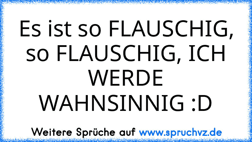 Es ist so FLAUSCHIG, so FLAUSCHIG, ICH WERDE WAHNSINNIG :D