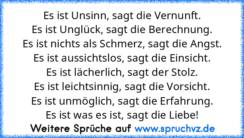 Es ist Unsinn, sagt die Vernunft.
Es ist Unglück, sagt die Berechnung.
Es ist nichts als Schmerz, sagt die Angst.
Es ist aussichtslos, sagt die Einsicht.
Es ist lächerlich, sagt der Stolz.
Es ist leichtsinnig, sagt die Vorsicht.
Es ist unmöglich, sagt die Erfahrung.
Es ist was es ist, sagt die Liebe!