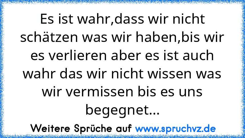 Es ist wahr,dass wir nicht schätzen was wir haben,bis wir es verlieren aber es ist auch wahr das wir nicht wissen was wir vermissen bis es uns begegnet...