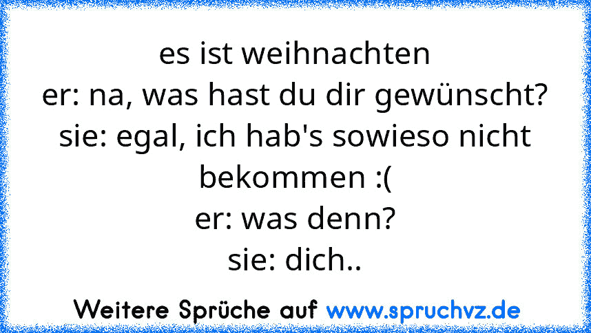 es ist weihnachten
er: na, was hast du dir gewünscht?
sie: egal, ich hab's sowieso nicht bekommen :(
er: was denn?
sie: dich..