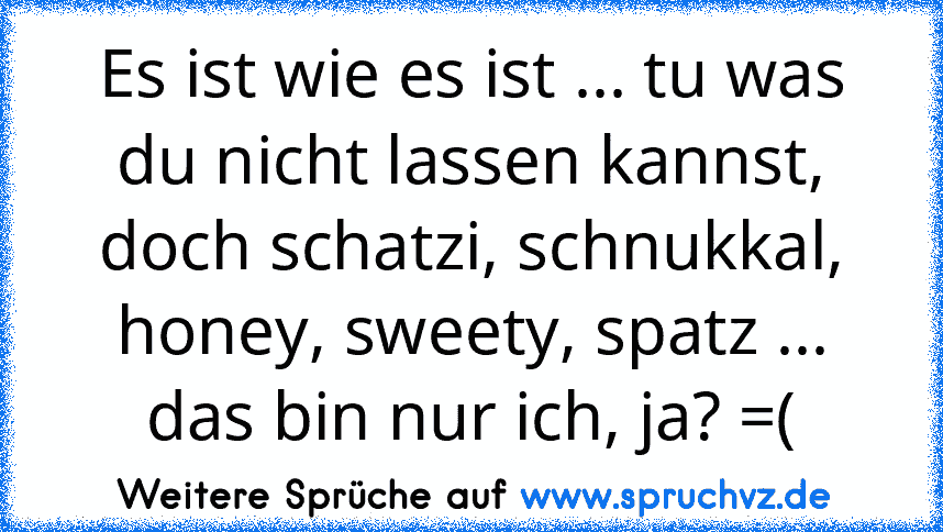 Es ist wie es ist ... tu was du nicht lassen kannst, doch schatzi, schnukkal, honey, sweety, spatz ... das bin nur ich, ja? =(