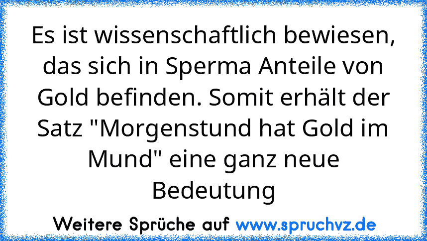 Es ist wissenschaftlich bewiesen, das sich in Sperma Anteile von Gold befinden. Somit erhält der Satz "Morgenstund hat Gold im Mund" eine ganz neue Bedeutung