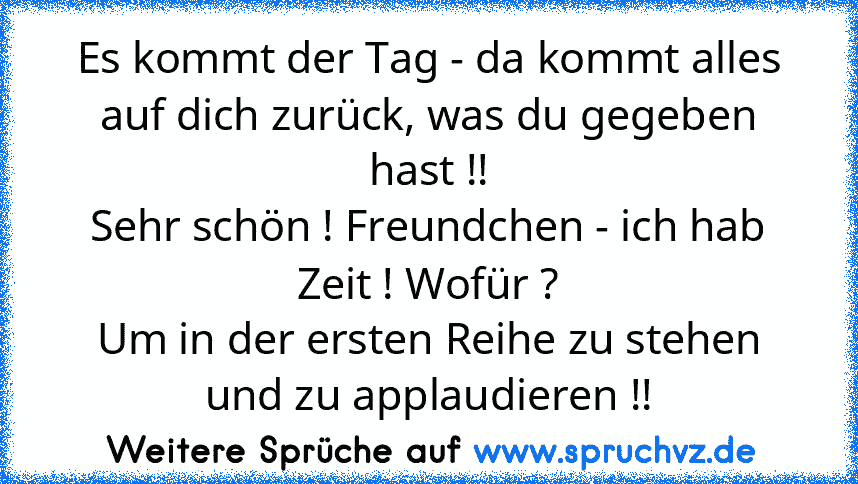 Es kommt der Tag - da kommt alles auf dich zurück, was du gegeben hast !!
Sehr schön ! Freundchen - ich hab Zeit ! Wofür ?
Um in der ersten Reihe zu stehen und zu applaudieren !!