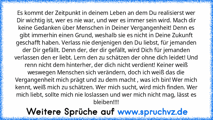 Es kommt der Zeitpunkt in deinem Leben an dem Du realisierst wer Dir wichtig ist, wer es nie war, und wer es immer sein wird. Mach dir keine Gedanken über Menschen in Deiner Vergangenheit! Denn es gibt immerhin einen Grund, weshalb sie es nicht in Deine Zukunft geschafft haben. Verlass nie denjenigen den Du liebst, für jemanden der Dir gefällt. Denn der, der dir gefällt, wird Dich für jemanden ...