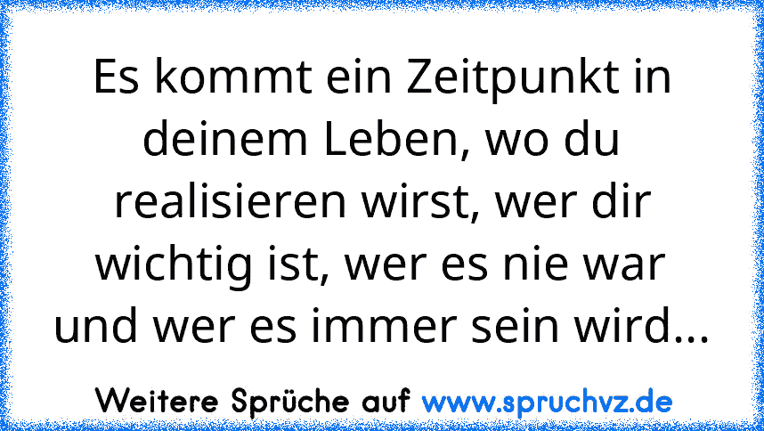 Es kommt ein Zeitpunkt in deinem Leben, wo du realisieren wirst, wer dir wichtig ist, wer es nie war und wer es immer sein wird...