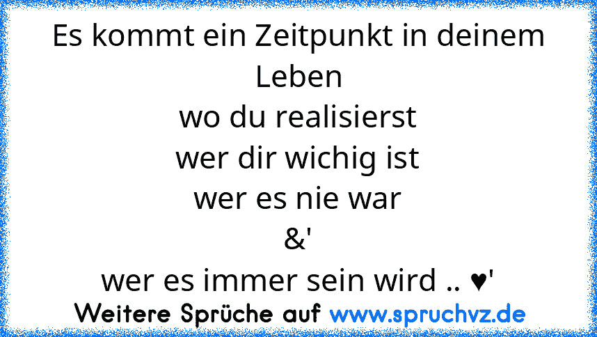 Es kommt ein Zeitpunkt in deinem Leben
wo du realisierst
wer dir wichig ist
wer es nie war
&'
wer es immer sein wird .. ♥'