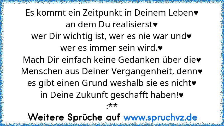 Es kommt ein Zeitpunkt in Deinem Leben♥
an dem Du realisierst♥
wer Dir wichtig ist, wer es nie war und♥
wer es immer sein wird.♥
Mach Dir einfach keine Gedanken über die♥
Menschen aus Deiner Vergangenheit, denn♥
es gibt einen Grund weshalb sie es nicht♥
in Deine Zukunft geschafft haben!♥
:**