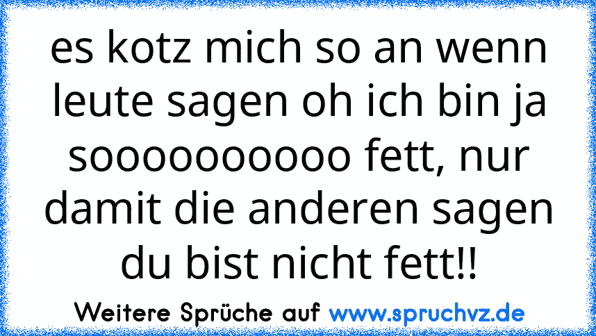 es kotz mich so an wenn leute sagen oh ich bin ja soooooooooo fett, nur damit die anderen sagen du bist nicht fett!!