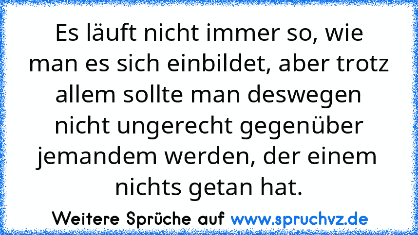 Es läuft nicht immer so, wie man es sich einbildet, aber trotz allem sollte man deswegen nicht ungerecht gegenüber jemandem werden, der einem nichts getan hat.