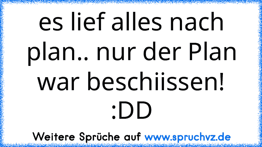 es lief alles nach plan.. nur der Plan war beschiissen! :DD