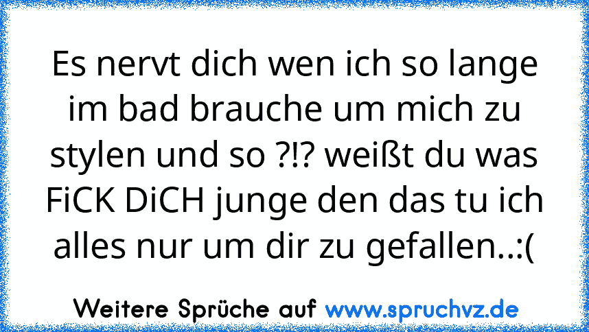 Es nervt dich wen ich so lange im bad brauche um mich zu stylen und so ?!? weißt du was FiCK DiCH junge den das tu ich alles nur um dir zu gefallen..:(