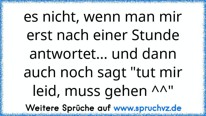 es nicht, wenn man mir erst nach einer Stunde antwortet... und dann auch noch sagt "tut mir leid, muss gehen ^^"