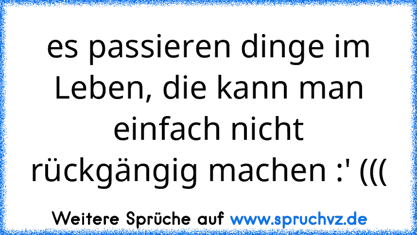 es passieren dinge im Leben, die kann man einfach nicht rückgängig machen :' (((