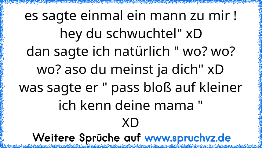 es sagte einmal ein mann zu mir ! hey du schwuchtel" xD
dan sagte ich natürlich " wo? wo? wo? aso du meinst ja dich" xD
was sagte er " pass bloß auf kleiner ich kenn deine mama "
XD