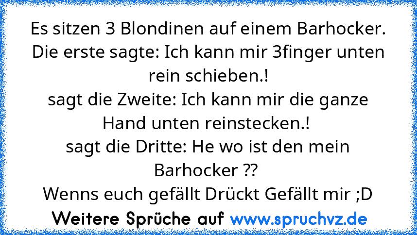 Es sitzen 3 Blondinen auf einem Barhocker.
Die erste sagte: Ich kann mir 3finger unten rein schieben.!
sagt die Zweite: Ich kann mir die ganze Hand unten reinstecken.! 
sagt die Dritte: He wo ist den mein Barhocker ?? 
Wenns euch gefällt Drückt Gefällt mir ;D