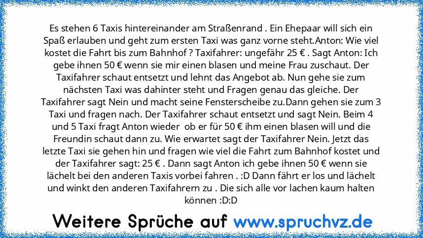 Es stehen 6 Taxis hintereinander am Straßenrand . Ein Ehepaar will sich ein Spaß erlauben und geht zum ersten Taxi was ganz vorne steht.Anton: Wie viel kostet die Fahrt bis zum Bahnhof ? Taxifahrer: ungefähr 25 € . Sagt Anton: Ich gebe ihnen 50 € wenn sie mir einen blasen und meine Frau zuschaut. Der Taxifahrer schaut entsetzt und lehnt das Angebot ab. Nun gehe sie zum nächsten Taxi was dahinter s...