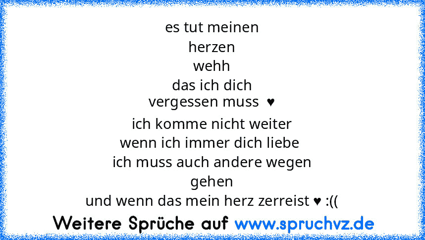 es tut meinen
herzen
wehh
das ich dich
vergessen muss  ♥
ich komme nicht weiter
wenn ich immer dich liebe 
ich muss auch andere wegen
gehen
und wenn das mein herz zerreist ♥ :((