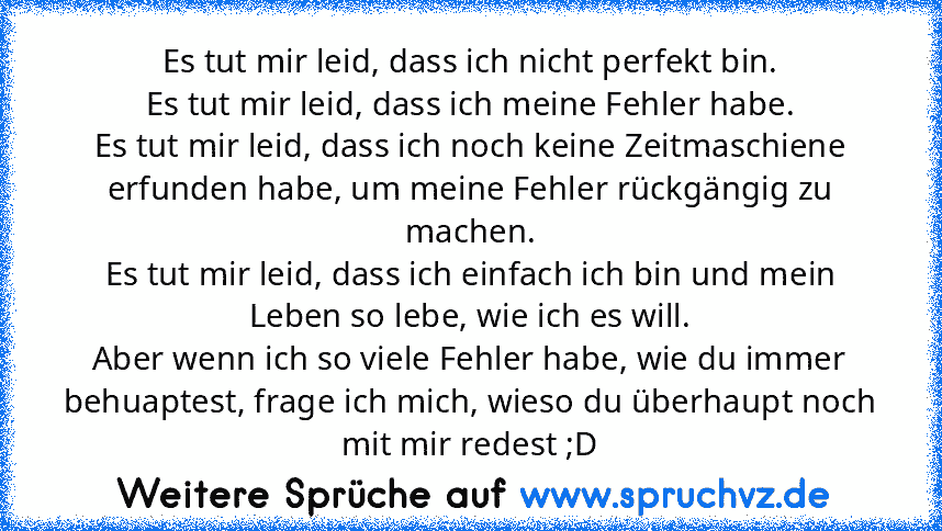 Es tut mir leid, dass ich nicht perfekt bin.
Es tut mir leid, dass ich meine Fehler habe.
Es tut mir leid, dass ich noch keine Zeitmaschiene erfunden habe, um meine Fehler rückgängig zu machen.
Es tut mir leid, dass ich einfach ich bin und mein Leben so lebe, wie ich es will.
Aber wenn ich so viele Fehler habe, wie du immer behuaptest, frage ich mich, wieso du überhaupt noch mit mir redest ;D