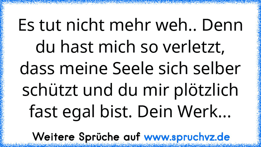 Es tut nicht mehr weh.. Denn du hast mich so verletzt, dass meine Seele sich selber schützt und du mir plötzlich fast egal bist. Dein Werk...