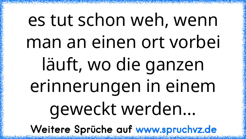 es tut schon weh, wenn man an einen ort vorbei läuft, wo die ganzen erinnerungen in einem geweckt werden...