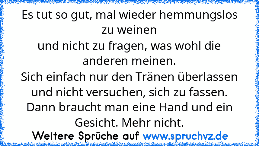 Es tut so gut, mal wieder hemmungslos zu weinen
und nicht zu fragen, was wohl die anderen meinen.
Sich einfach nur den Tränen überlassen
und nicht versuchen, sich zu fassen.
Dann braucht man eine Hand und ein Gesicht. Mehr nicht.