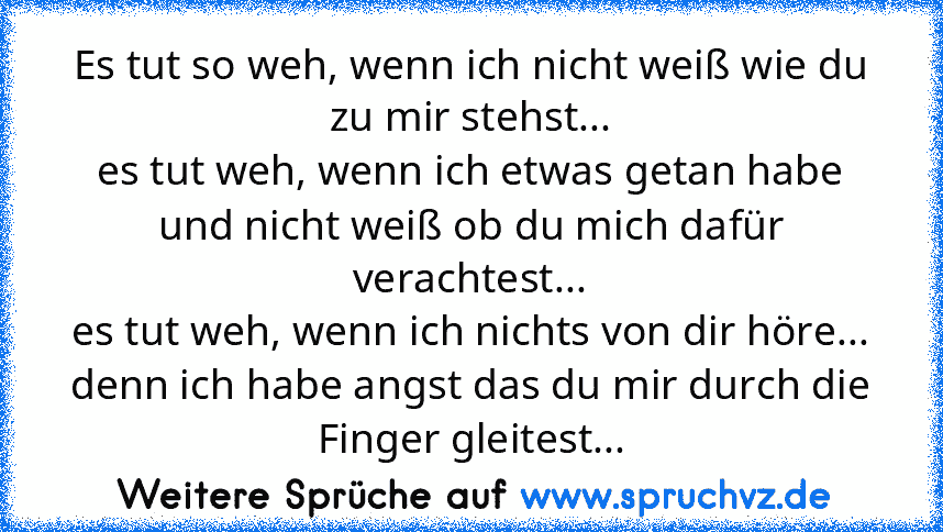 Es tut so weh, wenn ich nicht weiß wie du zu mir stehst...
es tut weh, wenn ich etwas getan habe und nicht weiß ob du mich dafür verachtest...
es tut weh, wenn ich nichts von dir höre...
denn ich habe angst das du mir durch die Finger gleitest...