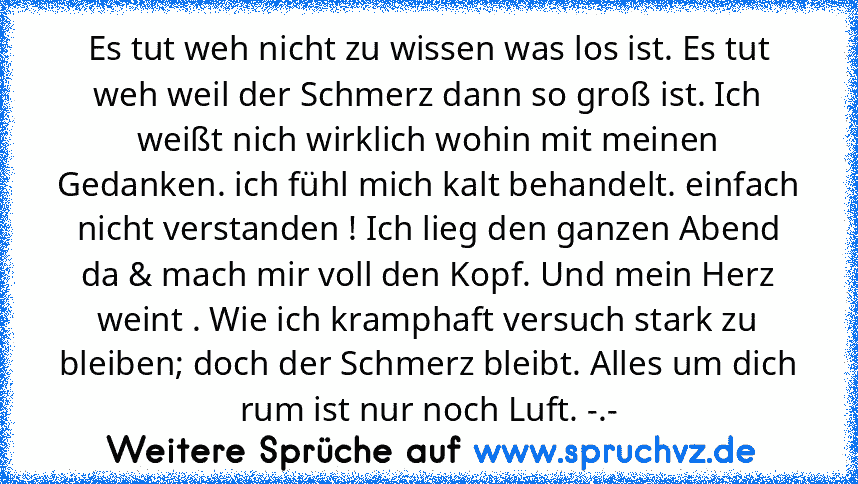 Es tut weh nicht zu wissen was los ist. Es tut weh weil der Schmerz dann so groß ist. Ich weißt nich wirklich wohin mit meinen Gedanken. ich fühl mich kalt behandelt. einfach nicht verstanden ! Ich lieg den ganzen Abend da & mach mir voll den Kopf. Und mein Herz weint . Wie ich kramphaft versuch stark zu bleiben; doch der Schmerz bleibt. Alles um dich rum ist nur noch Luft. -.-