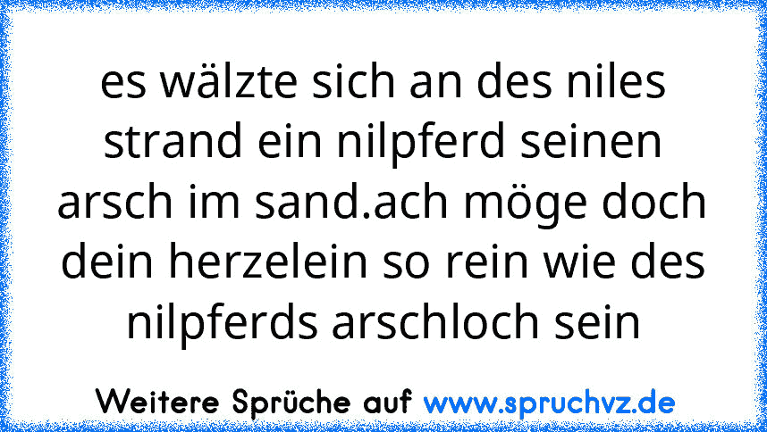 es wälzte sich an des niles strand ein nilpferd seinen arsch im sand.ach möge doch dein herzelein so rein wie des nilpferds arschloch sein