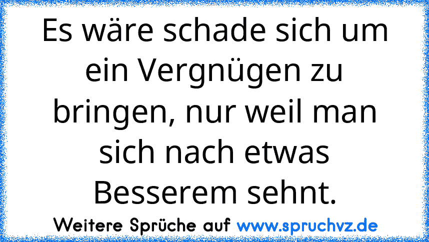 Es wäre schade sich um ein Vergnügen zu bringen, nur weil man sich nach etwas Besserem sehnt.