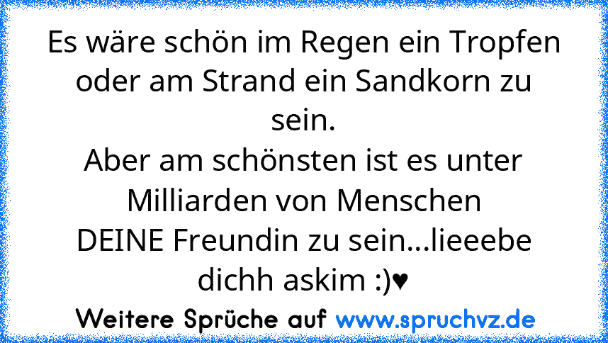 Es wäre schön im Regen ein Tropfen oder am Strand ein Sandkorn zu sein.
Aber am schönsten ist es unter Milliarden von Menschen
DEINE Freundin zu sein...lieeebe dichh askim :)♥