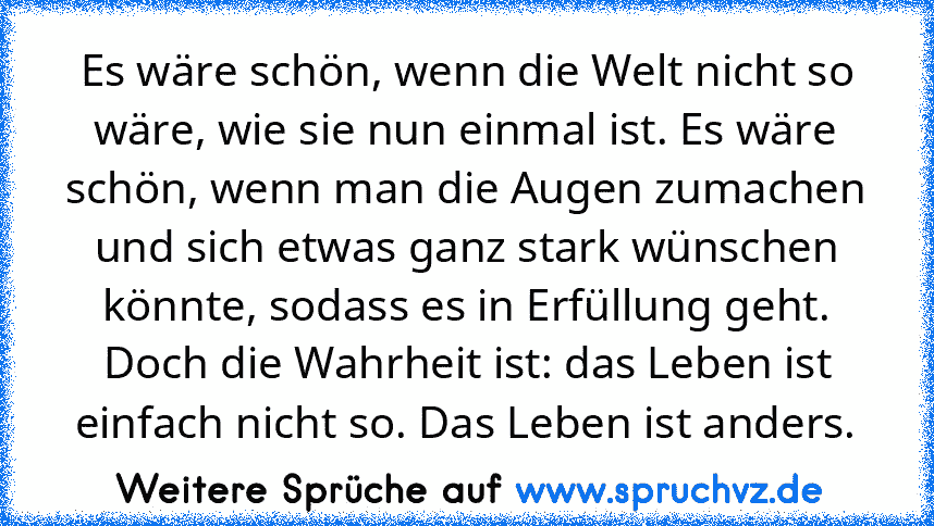 Es wäre schön, wenn die Welt nicht so wäre, wie sie nun einmal ist. Es wäre schön, wenn man die Augen zumachen und sich etwas ganz stark wünschen könnte, sodass es in Erfüllung geht. Doch die Wahrheit ist: das Leben ist einfach nicht so. Das Leben ist anders.