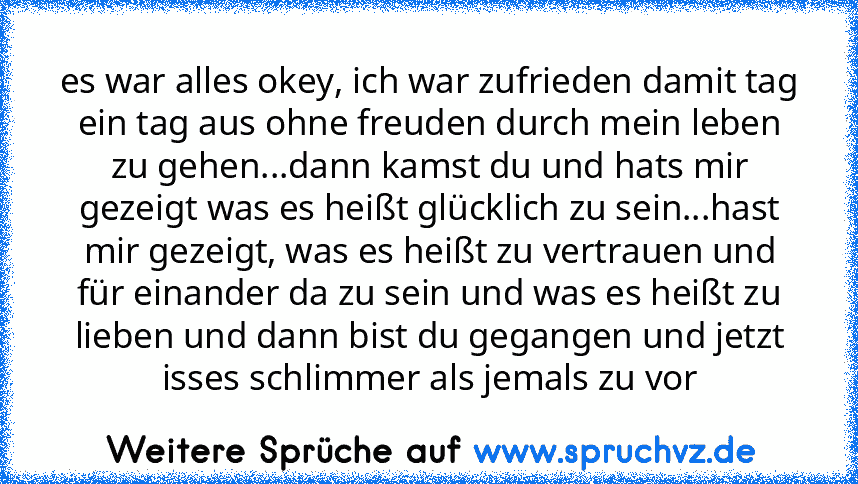 es war alles okey, ich war zufrieden damit tag ein tag aus ohne freuden durch mein leben zu gehen...dann kamst du und hats mir gezeigt was es heißt glücklich zu sein...hast mir gezeigt, was es heißt zu vertrauen und für einander da zu sein und was es heißt zu lieben und dann bist du gegangen und jetzt isses schlimmer als jemals zu vor