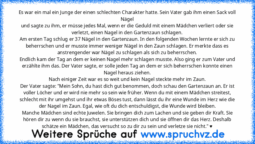 Es war ein mal ein Junge der einen schlechten Charakter hatte. Sein Vater gab ihm einen Sack voll Nägel
und sagte zu ihm, er müsse jedes Mal, wenn er die Geduld mit einem Mädchen verliert oder sie verletzt, einen Nagel in den Gartenzaun schlagen.
Am ersten Tag schlug er 37 Nägel in den Gartenzaun. In den folgenden Wochen lernte er sich zu beherrschen und er musste immer weniger Nägel in den Zau...