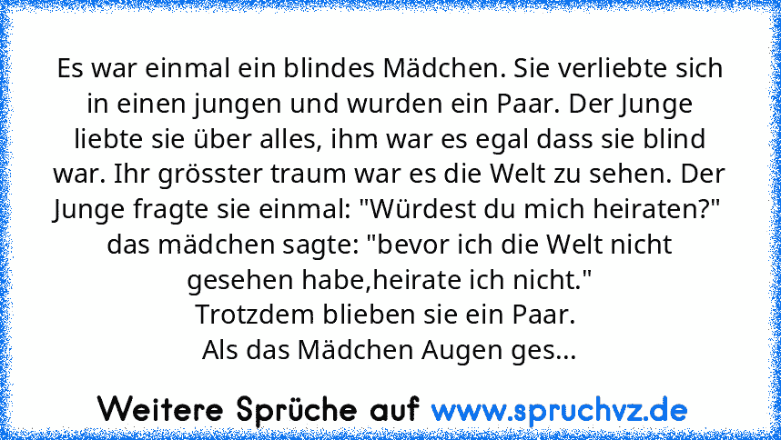 Es war einmal ein blindes Mädchen. Sie verliebte sich in einen jungen und wurden ein Paar. Der Junge liebte sie über alles, ihm war es egal dass sie blind war. Ihr grösster traum war es die Welt zu sehen. Der Junge fragte sie einmal: "Würdest du mich heiraten?"
das mädchen sagte: "bevor ich die Welt nicht gesehen habe,heirate ich nicht."
Trotzdem blieben sie ein Paar. 
Als das Mädchen Augen ges...