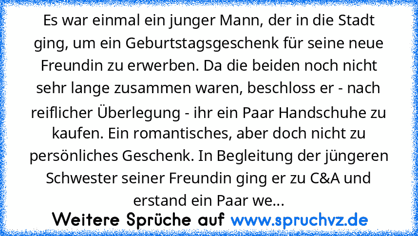 Es war einmal ein junger Mann, der in die Stadt ging, um ein Geburtstagsgeschenk für seine neue Freundin zu erwerben. Da die beiden noch nicht sehr lange zusammen waren, beschloss er - nach reiflicher Überlegung - ihr ein Paar Handschuhe zu kaufen. Ein romantisches, aber doch nicht zu persönliches Geschenk. In Begleitung der jüngeren Schwester seiner Freundin ging er zu C&A und erstand ein Paar...