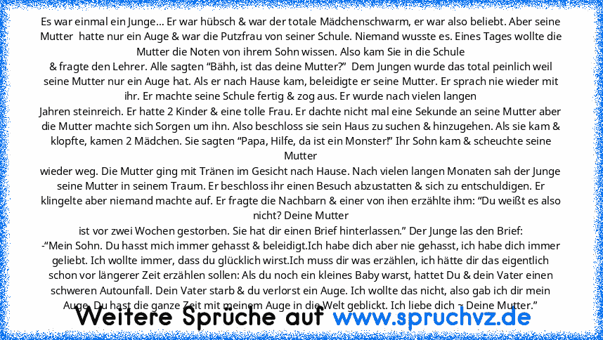 Es war einmal ein Junge… Er war hübsch & war der totale Mädchenschwarm, er war also beliebt. Aber seine Mutter  hatte nur ein Auge & war die Putzfrau von seiner Schule. Niemand wusste es. Eines Tages wollte die Mutter die Noten von ihrem Sohn wissen. Also kam Sie in die Schule
& fragte den Lehrer. Alle sagten “Bähh, ist das deine Mutter?”  Dem Jungen wurde das total peinlich weil seine Mutter n...