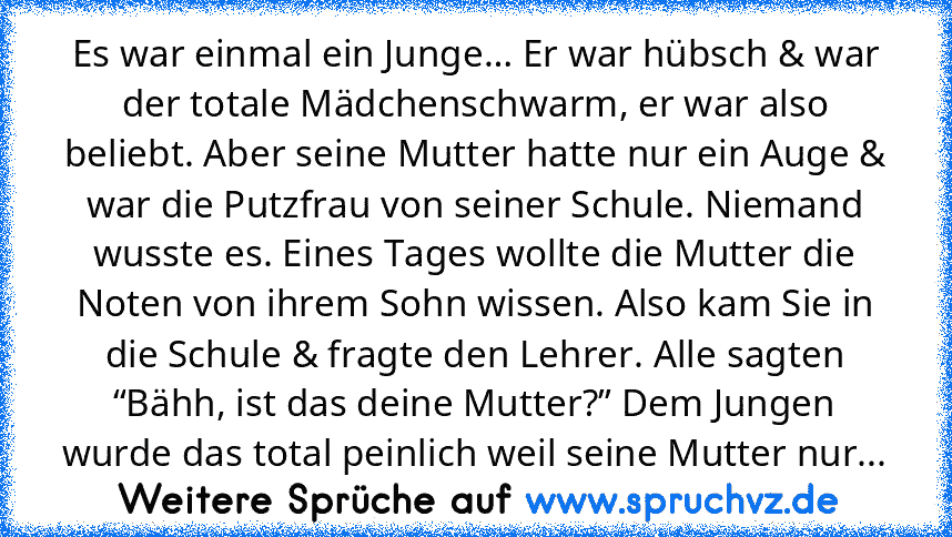 Es war einmal ein Junge… Er war hübsch & war der totale Mädchenschwarm, er war also beliebt. Aber seine Mutter hatte nur ein Auge & war die Putzfrau von seiner Schule. Niemand wusste es. Eines Tages wollte die Mutter die Noten von ihrem Sohn wissen. Also kam Sie in die Schule & fragte den Lehrer. Alle sagten “Bähh, ist das deine Mutter?” Dem Jungen wurde das total peinlich weil seine Mutter nur...