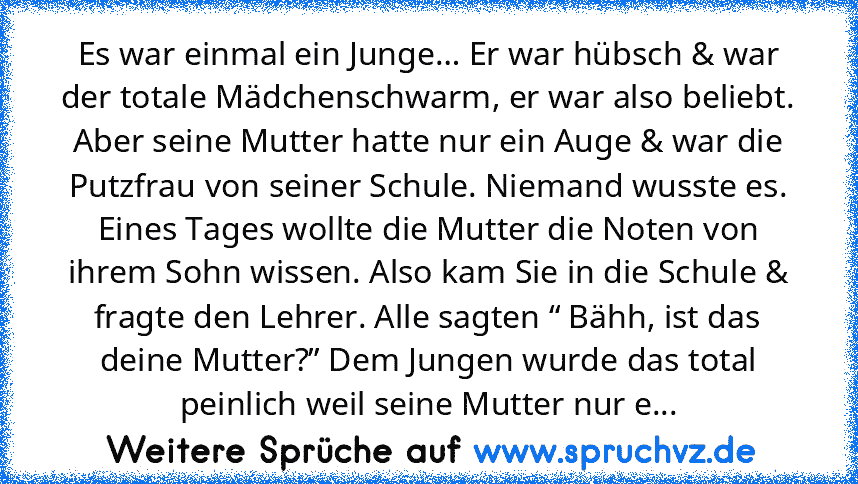 Es war einmal ein Junge… Er war hübsch & war der totale Mädchenschwarm, er war also beliebt. Aber seine Mutter hatte nur ein Auge & war die Putzfrau von seiner Schule. Niemand wusste es. Eines Tages wollte die Mutter die Noten von ihrem Sohn wissen. Also kam Sie in die Schule & fragte den Lehrer. Alle sagten “ Bähh, ist das deine Mutter?” Dem Jungen wurde das total peinlich weil seine Mutter nu...