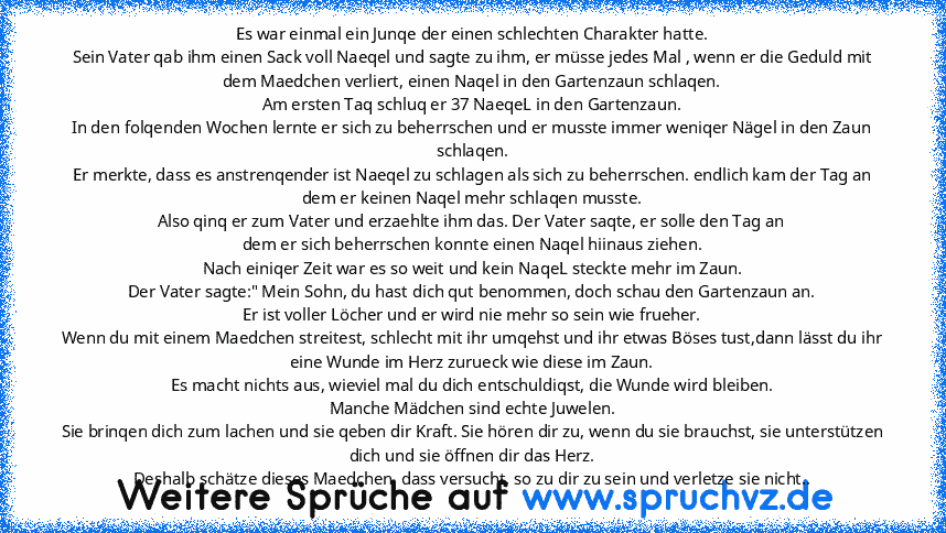 Es war einmal ein Junqe der einen schlechten Charakter hatte.
Sein Vater qab ihm einen Sack voll Naeqel und sagte zu ihm, er müsse jedes Mal , wenn er die Geduld mit dem Maedchen verliert, einen Naqel in den Gartenzaun schlaqen.
Am ersten Taq schluq er 37 NaeqeL in den Gartenzaun.
In den folqenden Wochen lernte er sich zu beherrschen und er musste immer weniqer Nägel in den Zaun schlaqen.
Er merkt...