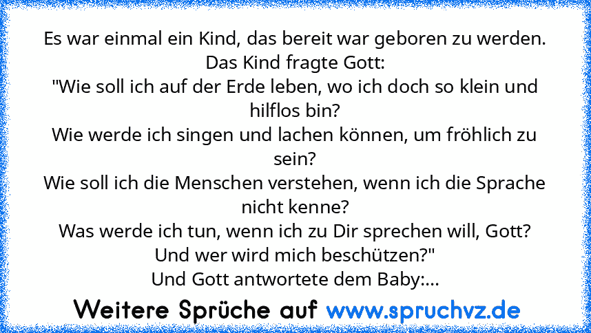 Es war einmal ein Kind, das bereit war geboren zu werden.
Das Kind fragte Gott:
"Wie soll ich auf der Erde leben, wo ich doch so klein und hilflos bin?
Wie werde ich singen und lachen können, um fröhlich zu sein?
Wie soll ich die Menschen verstehen, wenn ich die Sprache nicht kenne?
Was werde ich tun, wenn ich zu Dir sprechen will, Gott?
Und wer wird mich beschützen?"
Und Gott antwortete dem Ba...